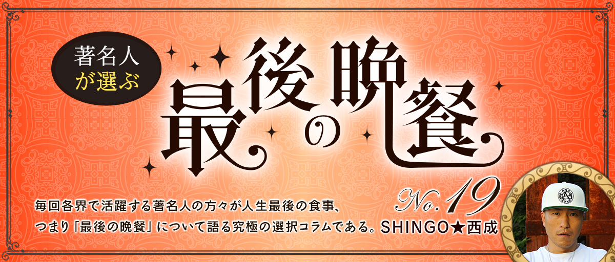 著名人が選ぶ 最後の晩餐No.19 「SHINGO★西成」毎回各界で活躍する著名人の方々が人生最後の食事、つまり「最後の晩餐」について語る究極の選択コラムである。